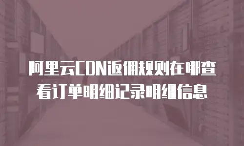 阿里云CDN返佣规则在哪查看订单明细记录明细信息