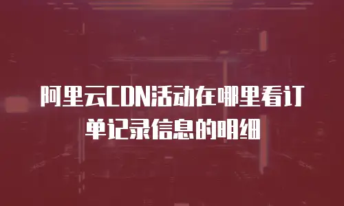 阿里云CDN活动在哪里看订单记录信息的明细