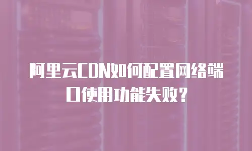 阿里云CDN如何配置网络端口使用功能失败？