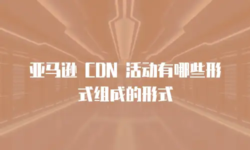 亚马逊 CDN 活动有哪些形式组成的形式