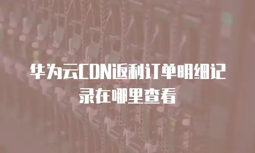 华为云CDN返利订单明细记录在哪里查看