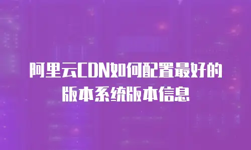 阿里云CDN如何配置最好的版本系统版本信息