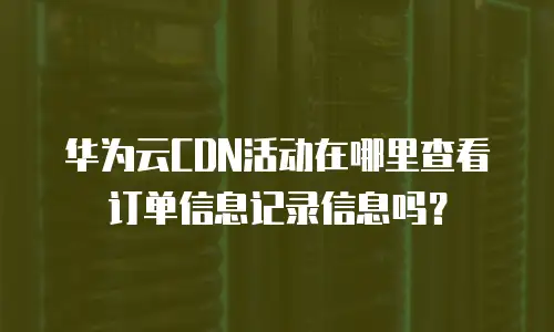 华为云CDN活动在哪里查看订单信息记录信息吗？