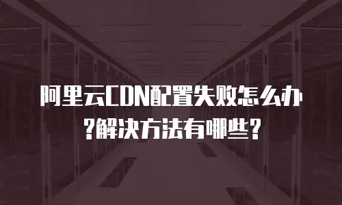 阿里云CDN配置失败怎么办?解决方法有哪些?