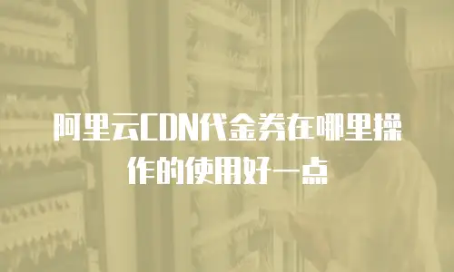阿里云CDN代金券在哪里操作的使用好一点