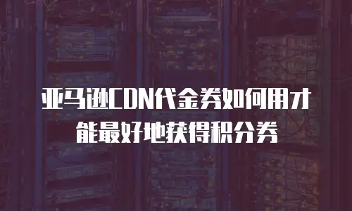 亚马逊CDN代金券如何用才能最好地获得积分券