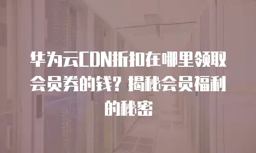 华为云CDN折扣在哪里领取会员券的钱？揭秘会员福利的秘密