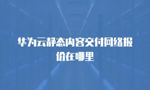 华为云静态内容交付网络报价在哪里