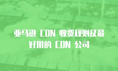 亚马逊 CDN 收费规则及最好用的 CDN 公司