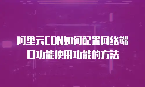 阿里云CDN如何配置网络端口功能使用功能的方法