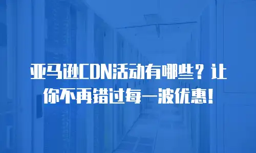 亚马逊CDN活动有哪些？让你不再错过每一波优惠！
