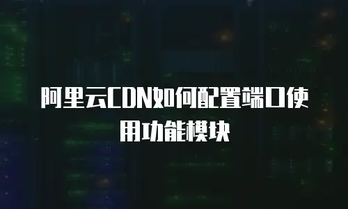 阿里云CDN如何配置端口使用功能模块