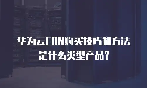 华为云CDN购买技巧和方法是什么类型产品?