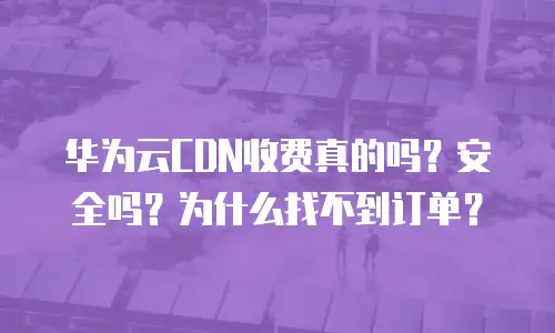 华为云CDN收费真的吗？安全吗？为什么找不到订单？