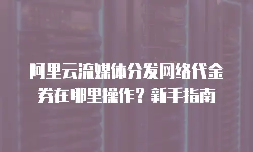 阿里云流媒体分发网络代金券在哪里操作？新手指南