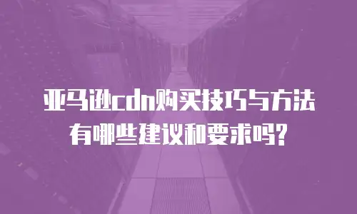 亚马逊cdn购买技巧与方法有哪些建议和要求吗?