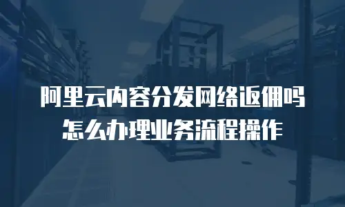 阿里云内容分发网络返佣吗怎么办理业务流程操作