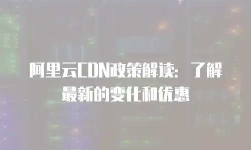 阿里云CDN政策解读：了解最新的变化和优惠