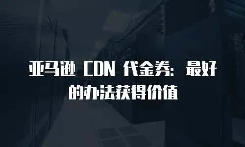 亚马逊 CDN 代金券：最好的办法获得价值