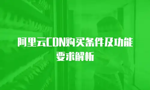 阿里云CDN购买条件及功能要求解析