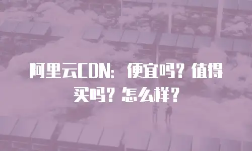 阿里云CDN：便宜吗？值得买吗？怎么样？