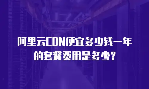 阿里云CDN便宜多少钱一年的套餐费用是多少？