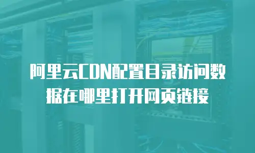 阿里云CDN配置目录访问数据在哪里打开网页链接