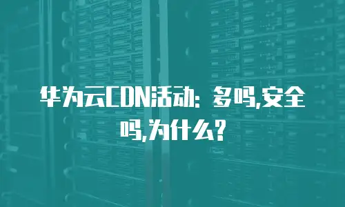 华为云CDN活动: 多吗,安全吗,为什么?