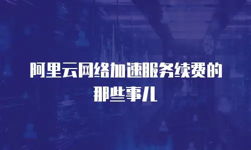 阿里云网络加速服务续费的那些事儿