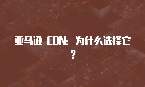 亚马逊 CDN：为什么选择它？