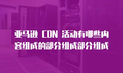 亚马逊 CDN 活动有哪些内容组成的部分组成部分组成