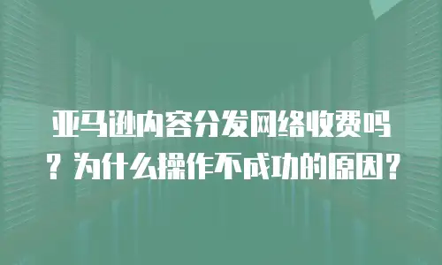 亚马逊内容分发网络收费吗？为什么操作不成功的原因？