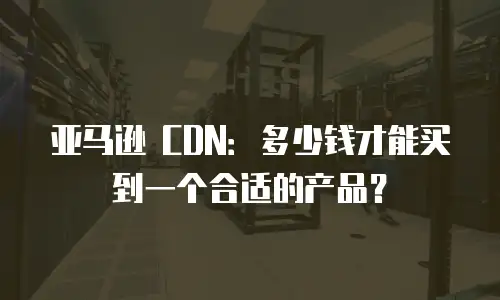 亚马逊 CDN：多少钱才能买到一个合适的产品？