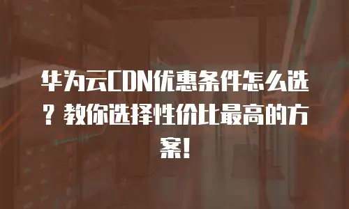 华为云CDN优惠条件怎么选？教你选择性价比最高的方案！