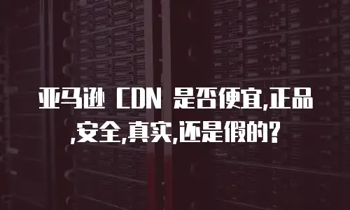 亚马逊 CDN 是否便宜,正品,安全,真实,还是假的?