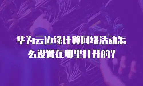 华为云边缘计算网络活动怎么设置在哪里打开的？