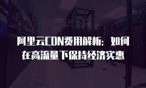 阿里云CDN费用解析：如何在高流量下保持经济实惠