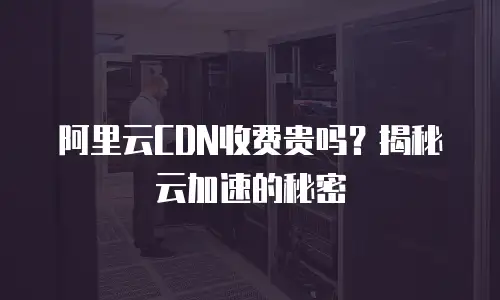 阿里云CDN收费贵吗？揭秘云加速的秘密