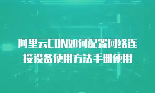 阿里云CDN如何配置网络连接设备使用方法手册使用