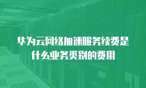 华为云网络加速服务续费是什么业务类别的费用