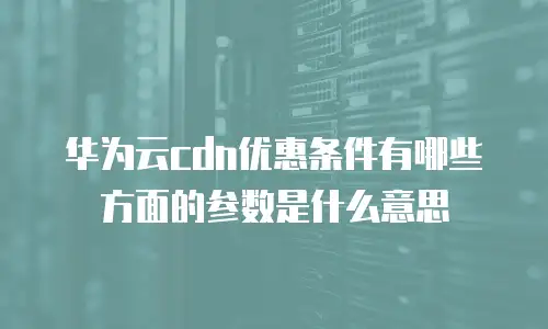 华为云cdn优惠条件有哪些方面的参数是什么意思