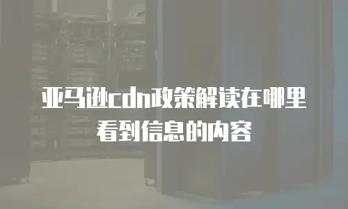亚马逊cdn政策解读在哪里看到信息的内容