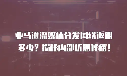 亚马逊流媒体分发网络返佣多少？揭秘内部优惠秘籍！