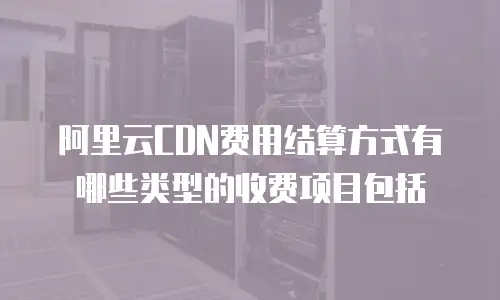 阿里云CDN费用结算方式有哪些类型的收费项目包括
