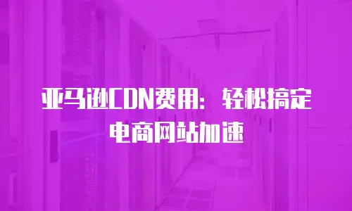 亚马逊CDN费用：轻松搞定电商网站加速