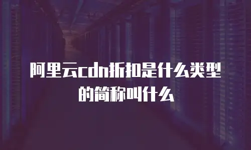 阿里云cdn折扣是什么类型的简称叫什么