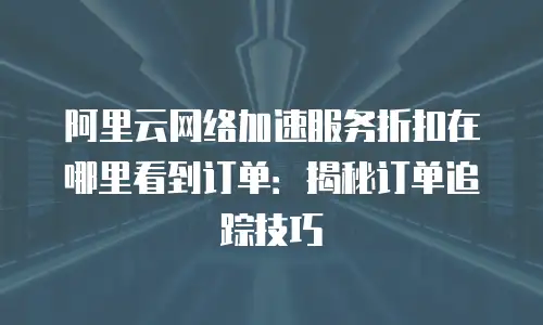 阿里云网络加速服务折扣在哪里看到订单：揭秘订单追踪技巧