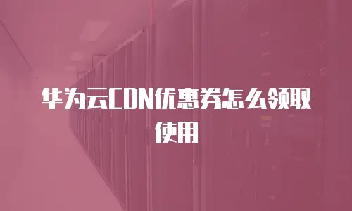 华为云CDN优惠券怎么领取使用