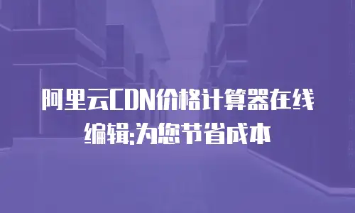 阿里云CDN价格计算器在线编辑:为您节省成本