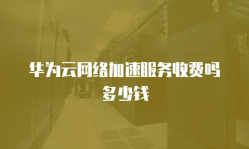 华为云网络加速服务收费吗多少钱